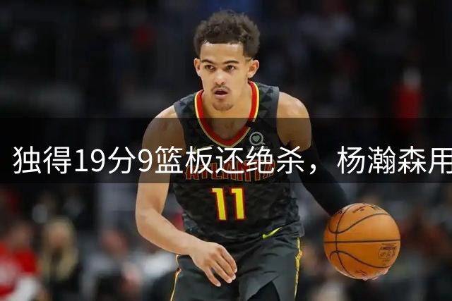 独得19分9篮板还绝杀，杨瀚森用一场球回答所有质疑