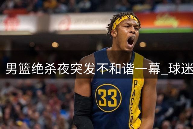 男篮绝杀夜突发不和谐一幕 球迷恶意掷球砸向功臣引众怒